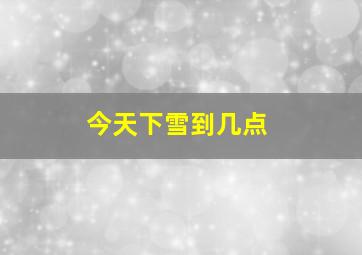 今天下雪到几点