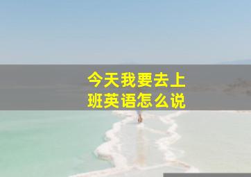 今天我要去上班英语怎么说