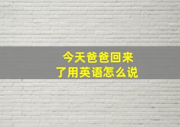 今天爸爸回来了用英语怎么说