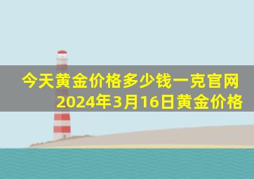 今天黄金价格多少钱一克官网2024年3月16日黄金价格