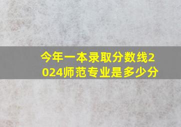 今年一本录取分数线2024师范专业是多少分