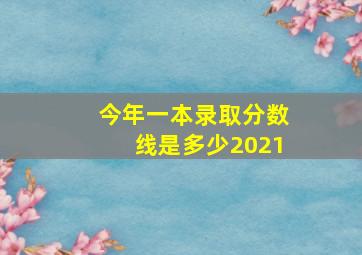 今年一本录取分数线是多少2021