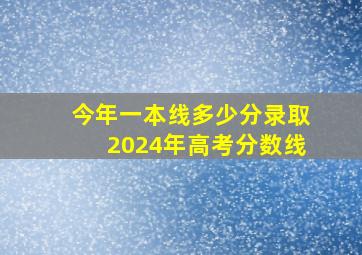 今年一本线多少分录取2024年高考分数线