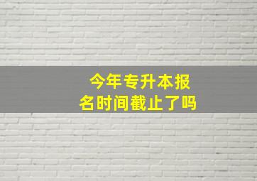 今年专升本报名时间截止了吗