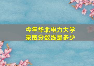 今年华北电力大学录取分数线是多少