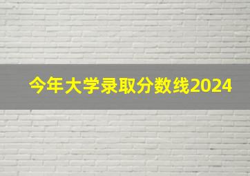 今年大学录取分数线2024