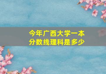 今年广西大学一本分数线理科是多少