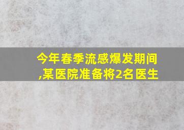 今年春季流感爆发期间,某医院准备将2名医生