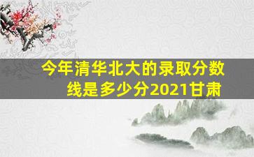 今年清华北大的录取分数线是多少分2021甘肃