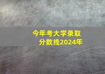 今年考大学录取分数线2024年