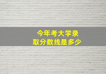 今年考大学录取分数线是多少