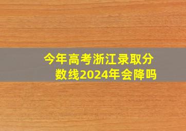 今年高考浙江录取分数线2024年会降吗