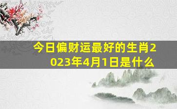 今日偏财运最好的生肖2023年4月1日是什么