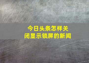 今日头条怎样关闭显示锁屏的新闻