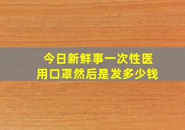 今日新鲜事一次性医用口罩然后是发多少钱