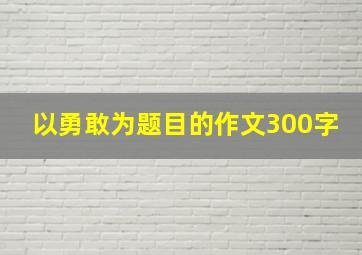 以勇敢为题目的作文300字