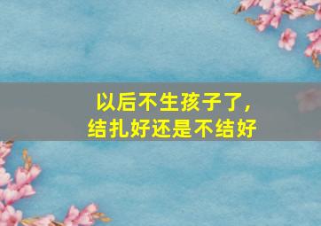 以后不生孩子了,结扎好还是不结好