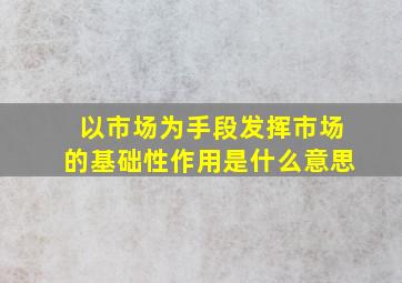 以市场为手段发挥市场的基础性作用是什么意思