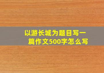 以游长城为题目写一篇作文500字怎么写