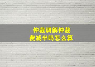 仲裁调解仲裁费减半吗怎么算