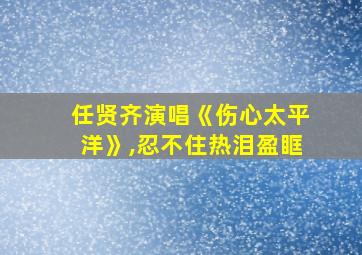 任贤齐演唱《伤心太平洋》,忍不住热泪盈眶