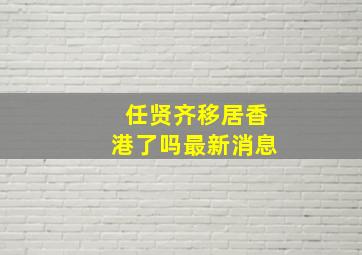 任贤齐移居香港了吗最新消息