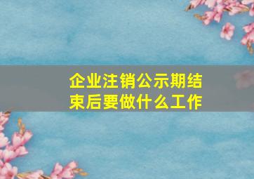 企业注销公示期结束后要做什么工作