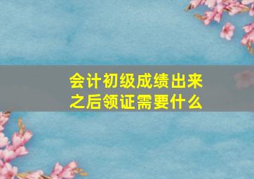 会计初级成绩出来之后领证需要什么