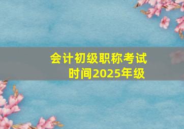 会计初级职称考试时间2025年级