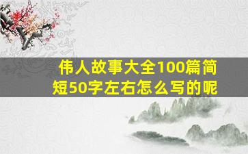 伟人故事大全100篇简短50字左右怎么写的呢