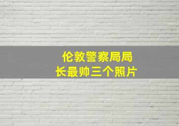 伦敦警察局局长最帅三个照片