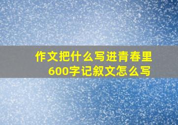 作文把什么写进青春里600字记叙文怎么写