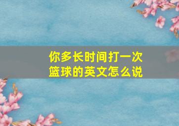 你多长时间打一次篮球的英文怎么说