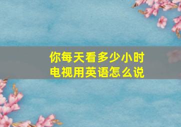 你每天看多少小时电视用英语怎么说