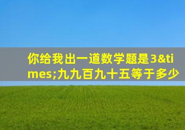 你给我出一道数学题是3×九九百九十五等于多少