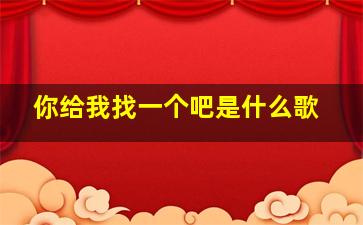 你给我找一个吧是什么歌