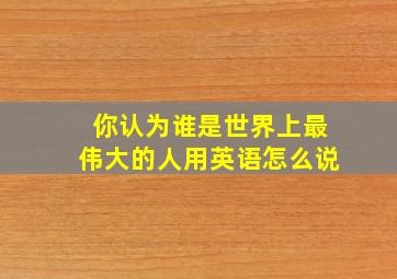 你认为谁是世界上最伟大的人用英语怎么说