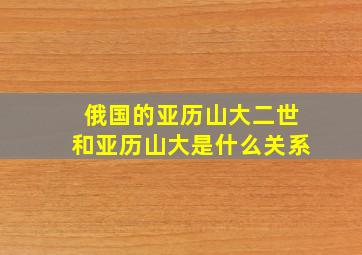 俄国的亚历山大二世和亚历山大是什么关系