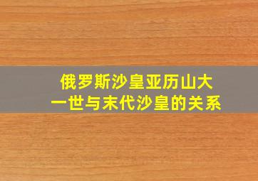 俄罗斯沙皇亚历山大一世与末代沙皇的关系