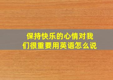 保持快乐的心情对我们很重要用英语怎么说