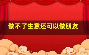 做不了生意还可以做朋友