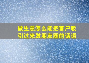 做生意怎么能把客户吸引过来发朋友圈的话语