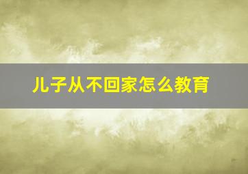 儿子从不回家怎么教育