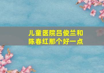 儿童医院吕俊兰和陈春红那个好一点