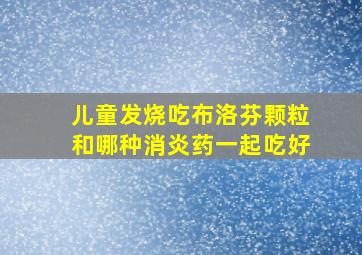 儿童发烧吃布洛芬颗粒和哪种消炎药一起吃好