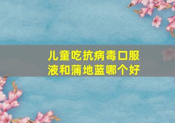 儿童吃抗病毒口服液和蒲地蓝哪个好