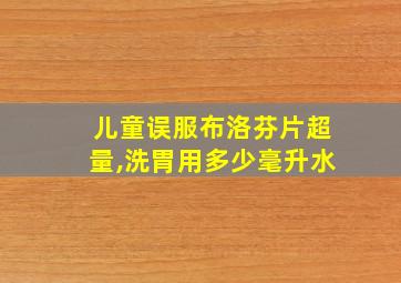 儿童误服布洛芬片超量,洗胃用多少毫升水