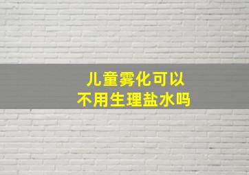 儿童雾化可以不用生理盐水吗