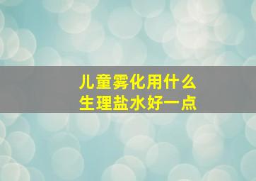 儿童雾化用什么生理盐水好一点