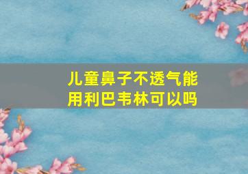 儿童鼻子不透气能用利巴韦林可以吗